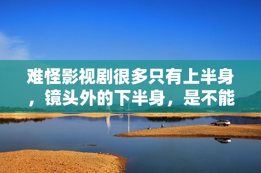 难怪影视剧很多只有上半身，镜头外的下半身，是不能看的尴尬全景