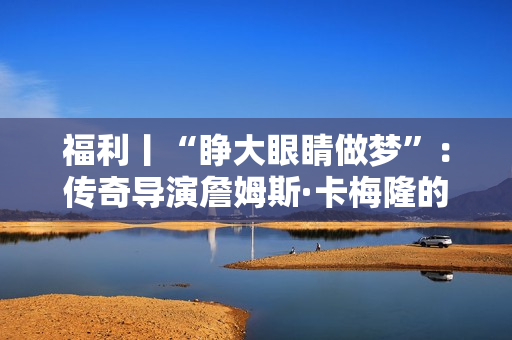 福利丨“睁大眼睛做梦”：传奇导演詹姆斯·卡梅隆的电影人生