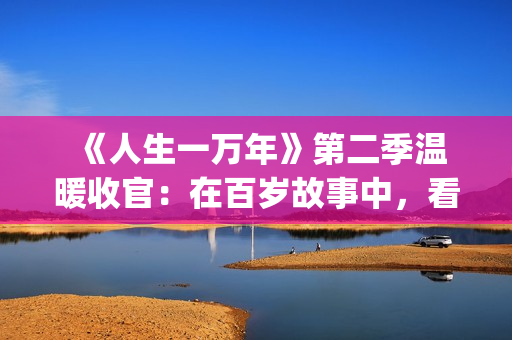  《人生一万年》第二季温暖收官：在百岁故事中，看见生命的从容与辽阔(人生一万年第一季)