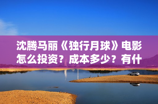 沈腾马丽《独行月球》电影怎么投资？成本多少？有什么优势？(沈腾独行月球)