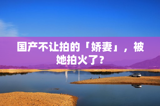国产不让拍的「娇妻」，被她拍火了？