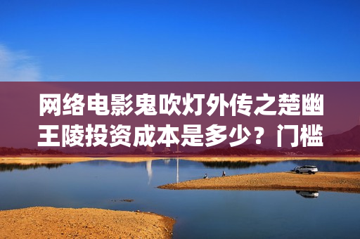 网络电影鬼吹灯外传之楚幽王陵投资成本是多少？门槛多少起投？(我想看电影鬼吹灯系列)