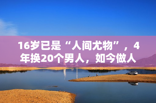 16岁已是“人间尤物”，4年换20个男人，如今做人妻风韵犹存
