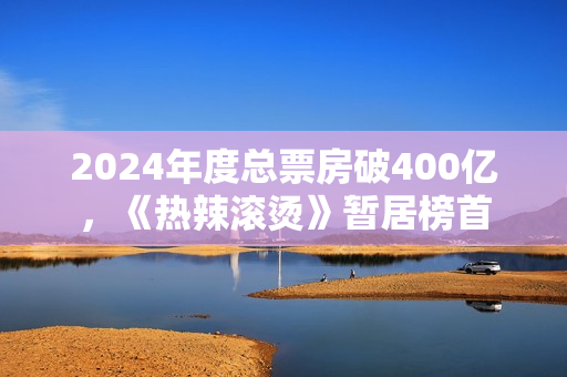 2024年度总票房破400亿，《热辣滚烫》暂居榜首