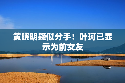 黄晓明疑似分手！叶珂已显示为前女友