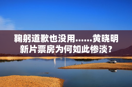 鞠躬道歉也没用......黄晓明新片票房为何如此惨淡？