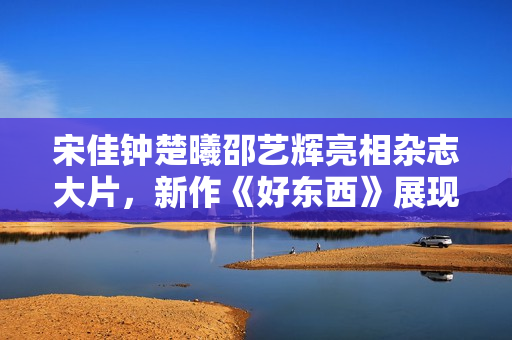 宋佳钟楚曦邵艺辉亮相杂志大片，新作《好东西》展现女性美好情谊