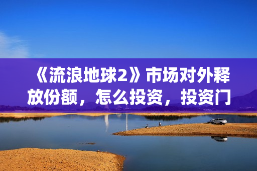 《流浪地球2》市场对外释放份额，怎么投资，投资门槛多少？(流浪地球2演员表全部名单)