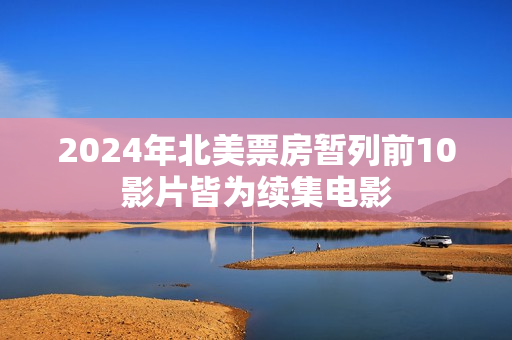 2024年北美票房暂列前10影片皆为续集电影