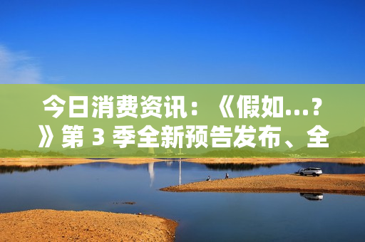 今日消费资讯：《假如…？》第 3 季全新预告发布、全新福特领睿和领裕插电混动 SUV 正式上市