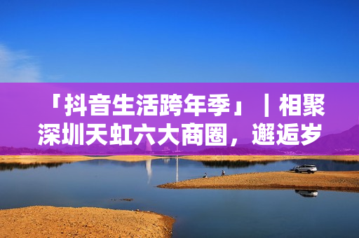  「抖音生活跨年季」｜相聚深圳天虹六大商圈，邂逅岁末心动盛宴