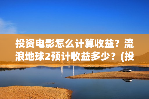 投资电影怎么计算收益？流浪地球2预计收益多少？(投资电影怎么算收益,多少能回本)