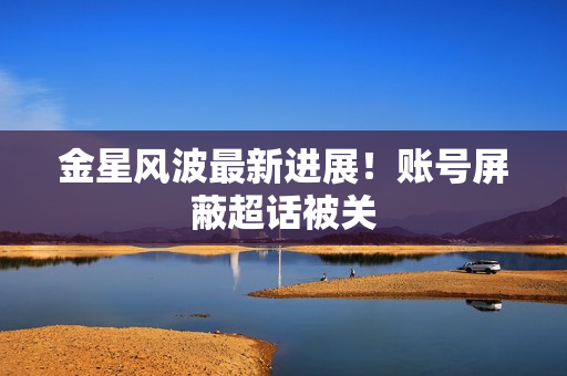 金星风波最新进展！账号屏蔽超话被关