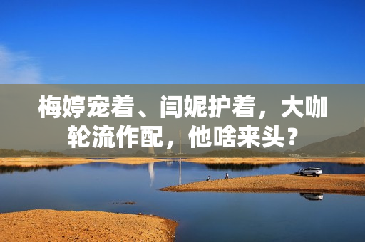 梅婷宠着、闫妮护着,大咖轮流作配,他啥来头? 梅婷宠着、闫妮护着,大咖轮流作配,他啥来头?