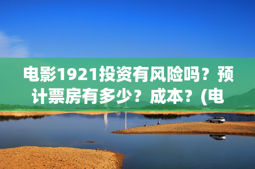 电影1921投资有风险吗？预计票房有多少？成本？(电影1921总投资)