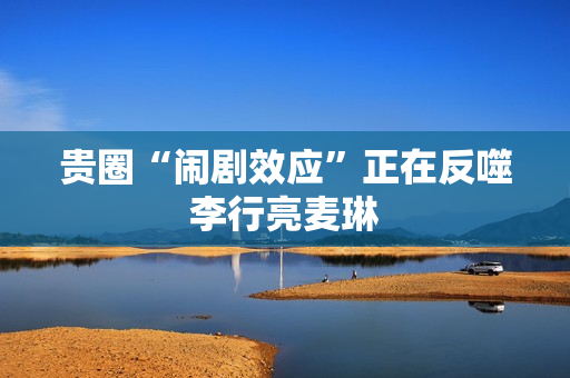 贵圈“闹剧效应”正在反噬李行亮麦琳