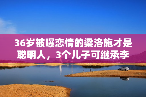 36岁被曝恋情的梁洛施才是聪明人，3个儿子可继承李泽楷百亿身家