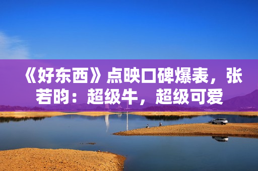 《好东西》点映口碑爆表，张若昀：超级牛，超级可爱