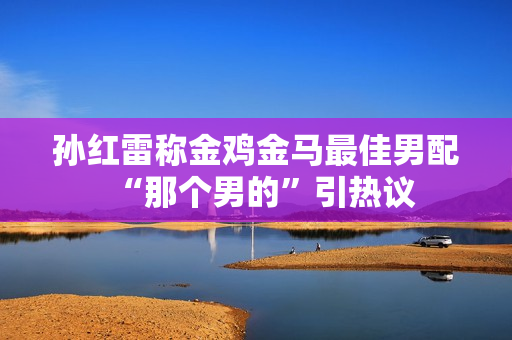 孙红雷称金鸡金马最佳男配“那个男的”引热议