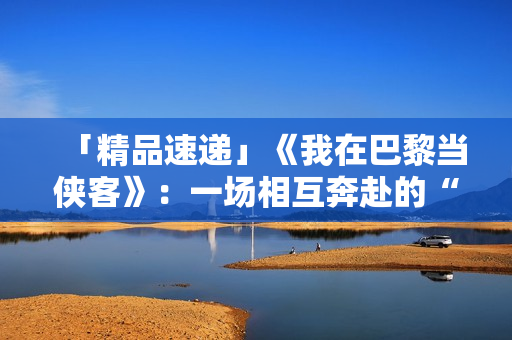 「精品速递」《我在巴黎当侠客》：一场相互奔赴的“双城记”