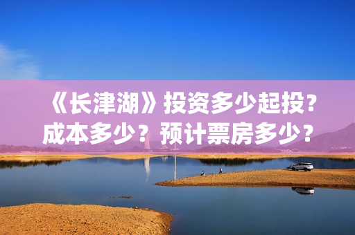 《长津湖》投资多少起投？成本多少？预计票房多少？(长津湖投资多少个亿)