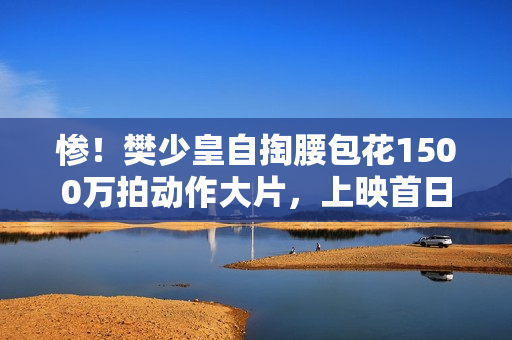 惨！樊少皇自掏腰包花1500万拍动作大片，上映首日票房仅34.7万