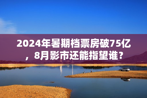 2024年暑期档票房破75亿，8月影市还能指望谁？