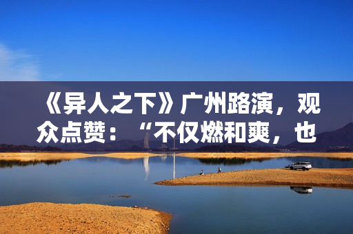 《异人之下》广州路演，观众点赞：“不仅燃和爽，也很感人”