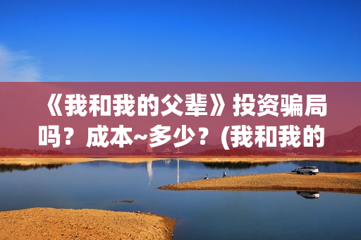 《我和我的父辈》投资骗局吗？成本~多少？(我和我的父辈在线观看免费全集电视剧)