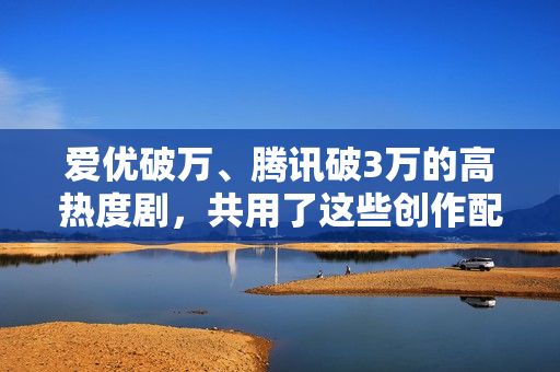 爱优破万、腾讯破3万的高热度剧，共用了这些创作配方