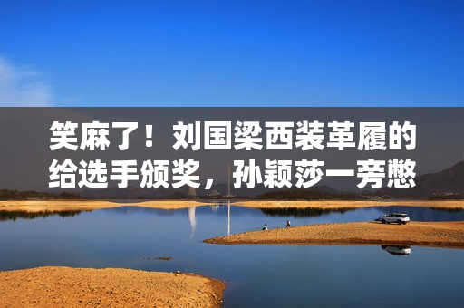 笑麻了！刘国梁西装革履的给选手颁奖，孙颖莎一旁憋笑，评论炸锅