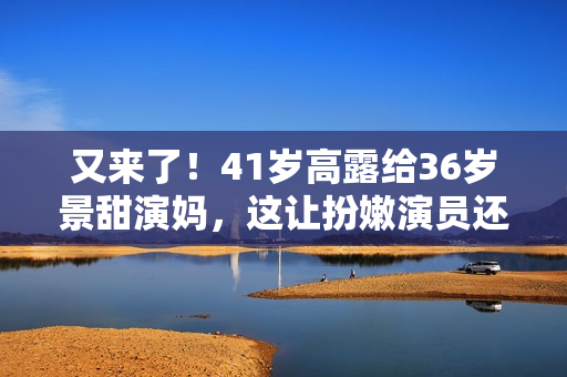 又来了！41岁高露给36岁景甜演妈，这让扮嫩演员还咋玩