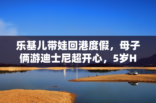 乐基儿带娃回港度假，母子俩游迪士尼超开心，5岁Hunter帅气可爱