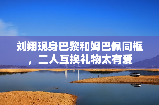 刘翔现身巴黎和姆巴佩同框，二人互换礼物太有爱