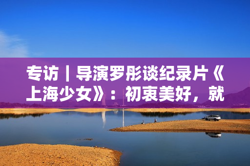 专访｜导演罗彤谈纪录片《上海少女》：初衷美好，就不会害怕