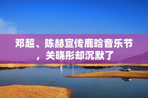 邓超、陈赫宣传鹿晗音乐节，关晓彤却沉默了