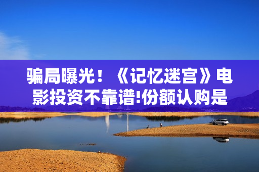 骗局曝光！《记忆迷宫》电影投资不靠谱!份额认购是骗局!其中有何猫腻——抵制耐克