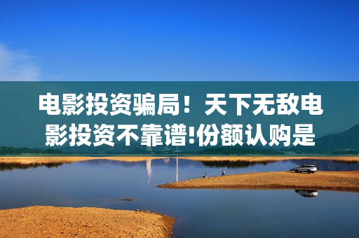 电影投资骗局！天下无敌电影投资不靠谱!份额认购是骗局!其中有何猫腻——抵制耐克(电影投资骗局怎么处理)