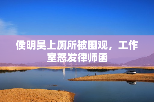 侯明昊上厕所被围观，工作室怒发律师函