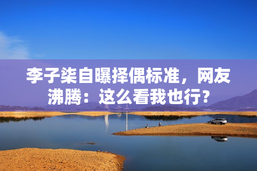 李子柒自曝择偶标准，网友沸腾：这么看我也行？