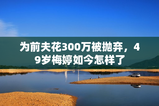 为前夫花300万被抛弃，49岁梅婷如今怎样了