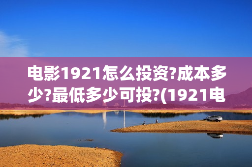 电影1921怎么投资?成本多少?最低多少可投?(1921电影怎样)