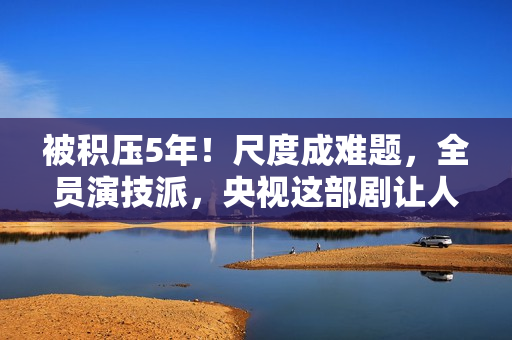 被积压5年！尺度成难题，全员演技派，央视这部剧让人等得太久了