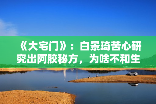 《大宅门》：白景琦苦心研究出阿胶秘方，为啥不和生意好的孙记合作，而选择要倒闭的吕记
