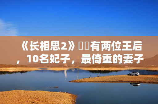 《长相思2》玱玹有两位王后，10名妃子，最倚重的妻子是她