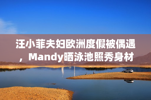 汪小菲夫妇欧洲度假被偶遇，Mandy晒泳池照秀身材，夫妻合体超甜