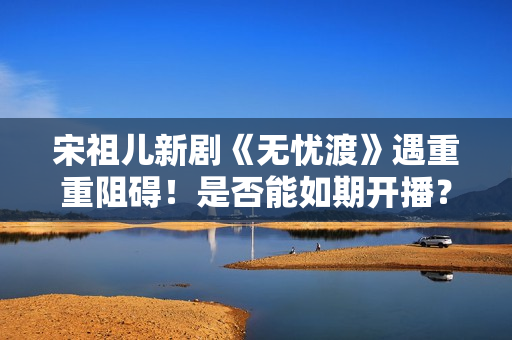 宋祖儿新剧《无忧渡》遇重重阻碍！是否能如期开播？