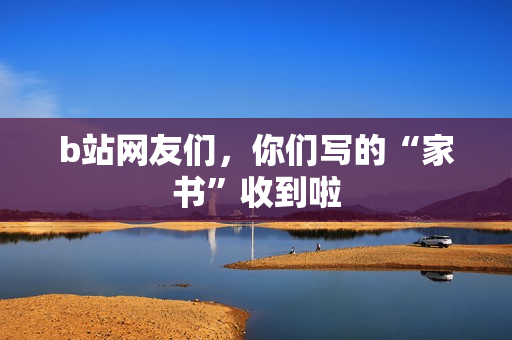 b站网友们，你们写的“家书”收到啦