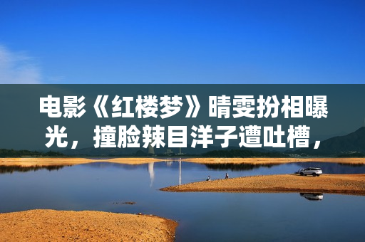 电影《红楼梦》晴雯扮相曝光，撞脸辣目洋子遭吐槽，还不如杨幂