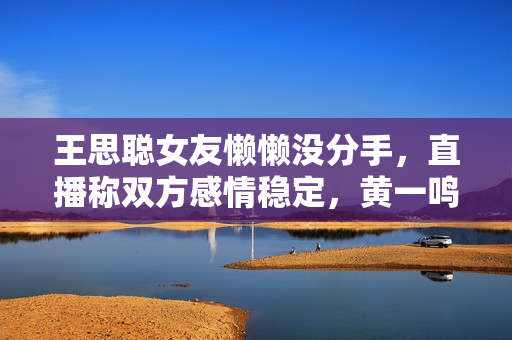 王思聪女友懒懒没分手，直播称双方感情稳定，黄一鸣处境显尴尬